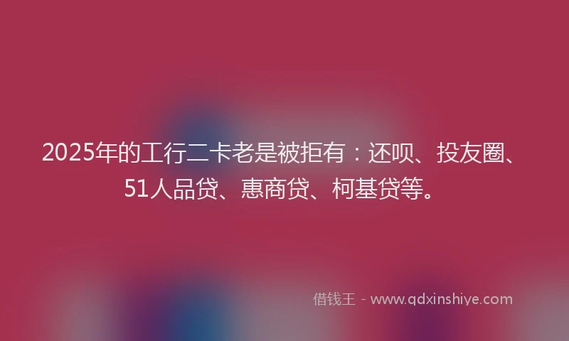 2025年的工行二卡老是被拒有：还呗、投友圈、51人品贷、惠商贷、柯基贷等。