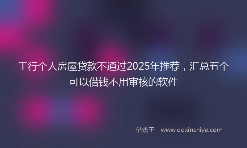 工行个人房屋贷款不通过2025年推荐，汇总五个可以借钱不用审核的软件