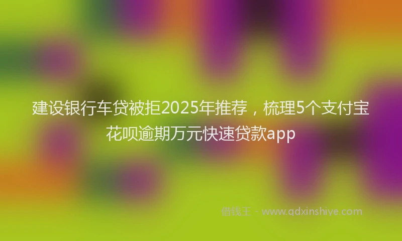 建设银行车贷被拒2025年推荐，梳理5个支付宝花呗逾期万元快速贷款app