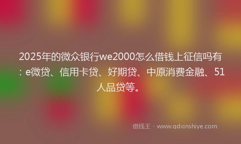 2025年的微众银行we2000怎么借钱上征信吗有：e微贷、信用卡贷、好期贷、中原消费金融、51人品贷等。