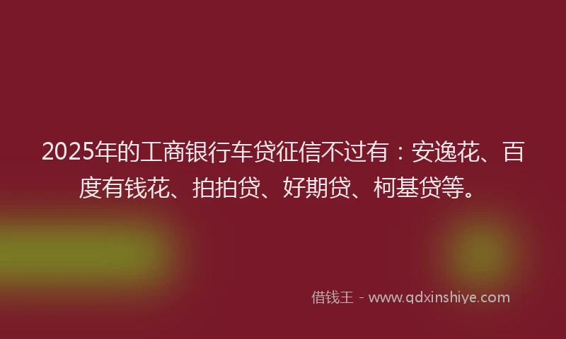 2025年的工商银行车贷征信不过有：安逸花、百度有钱花、拍拍贷、好期贷、柯基贷等。