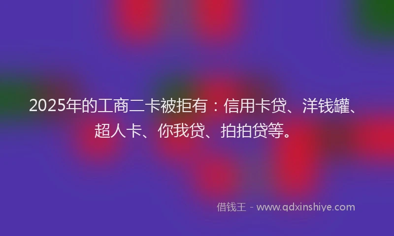 2025年的工商二卡被拒有：信用卡贷、洋钱罐、超人卡、你我贷、拍拍贷等。