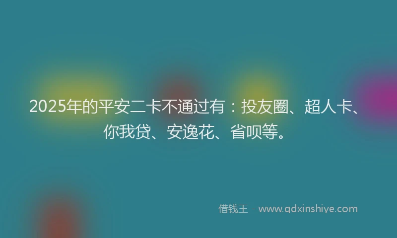 2025年的平安二卡不通过有：投友圈、超人卡、你我贷、安逸花、省呗等。