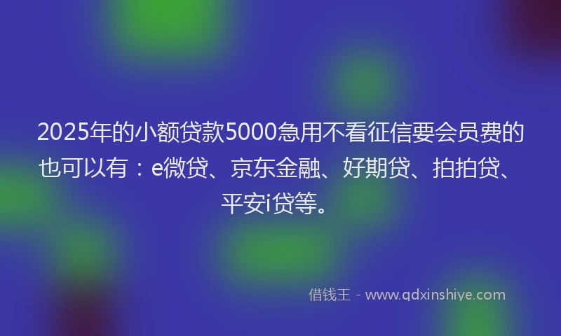 2025年的小额贷款5000急用不看征信要会员费的也可以有：e微贷、京东金融、好期贷、拍拍贷、平安i贷等。