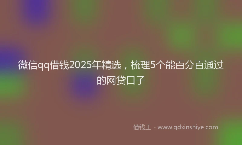 微信qq借钱2025年精选，梳理5个能百分百通过的网贷口子