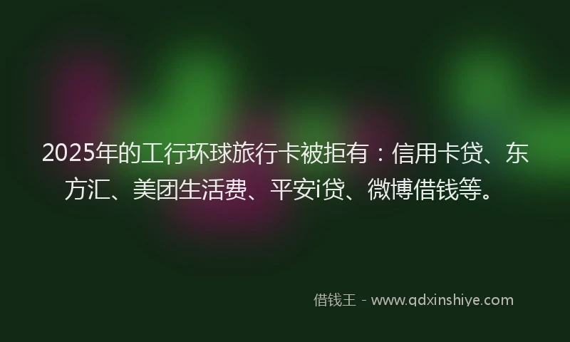 2025年的工行环球旅行卡被拒有：信用卡贷、东方汇、美团生活费、平安i贷、微博借钱等。