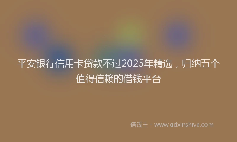 平安银行信用卡贷款不过2025年精选，归纳五个值得信赖的借钱平台