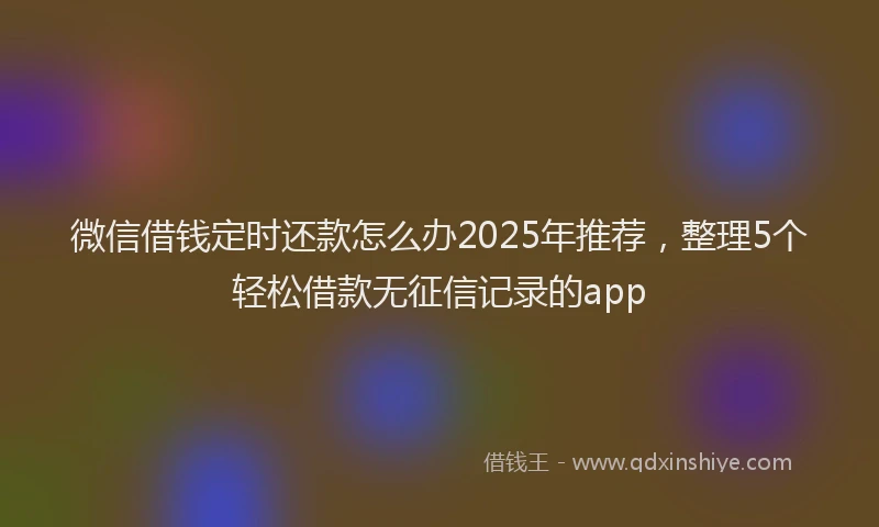微信借钱定时还款怎么办2025年推荐，整理5个轻松借款无征信记录的app
