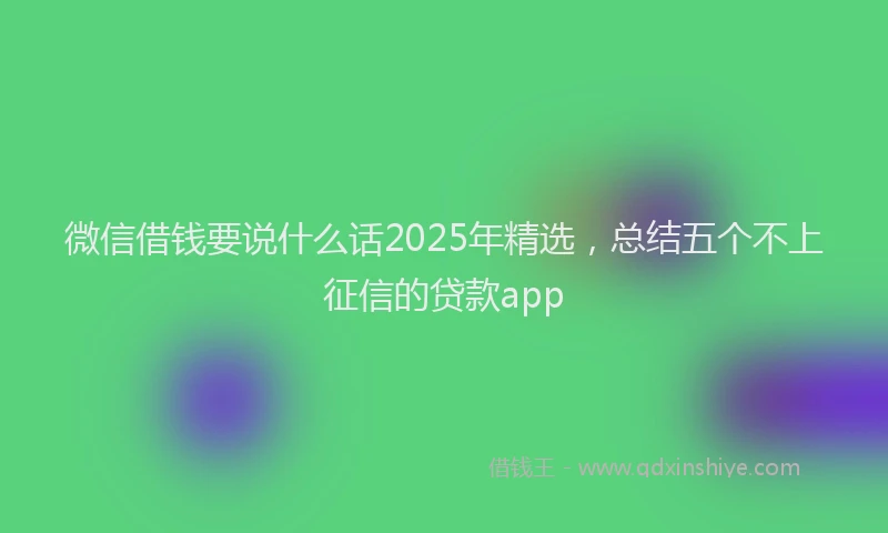 微信借钱要说什么话2025年精选，总结五个不上征信的贷款app