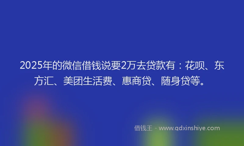 2025年的微信借钱说要2万去贷款有：花呗、东方汇、美团生活费、惠商贷、随身贷等。