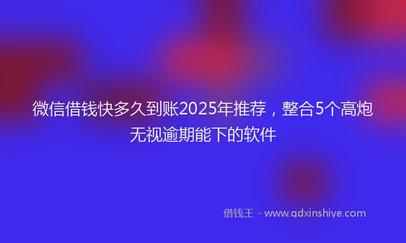 微信借钱快多久到账2025年推荐，整合5个高炮无视逾期能下的软件