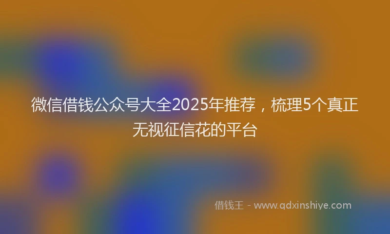 微信借钱公众号大全2025年推荐，梳理5个真正无视征信花的平台