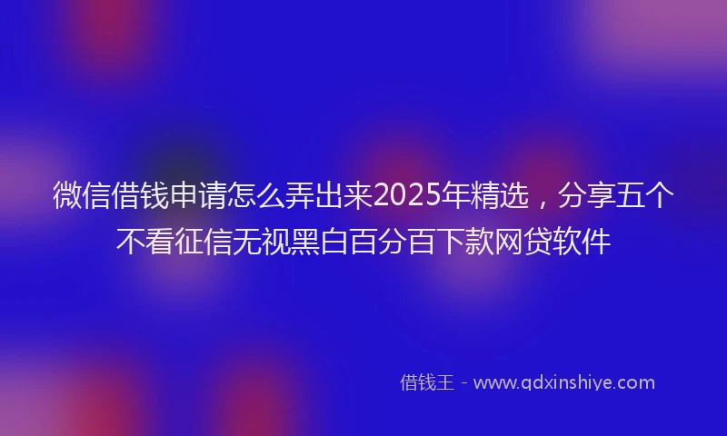 微信借钱申请怎么弄出来2025年精选，分享五个不看征信无视黑白百分百下款网贷软件