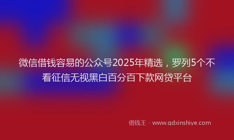 微信借钱容易的公众号2025年精选，罗列5个不看征信无视黑白百分百下款网贷平台
