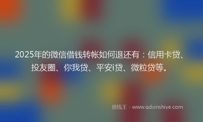 2025年的微信借钱转帐如何退还有：信用卡贷、投友圈、你我贷、平安i贷、微粒贷等。