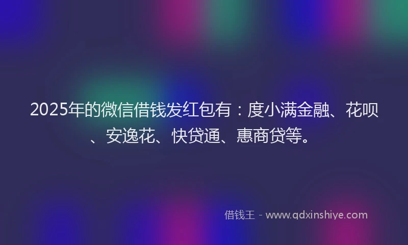 2025年的微信借钱发红包有：度小满金融、花呗、安逸花、快贷通、惠商贷等。