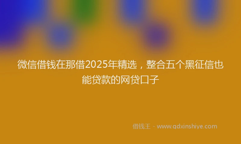 微信借钱在那借2025年精选，整合五个黑征信也能贷款的网贷口子