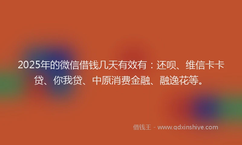 2025年的微信借钱几天有效有：还呗、维信卡卡贷、你我贷、中原消费金融、融逸花等。