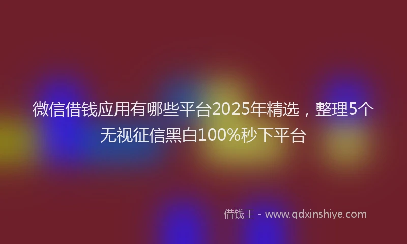 微信借钱应用有哪些平台2025年精选，整理5个无视征信黑白100%秒下平台