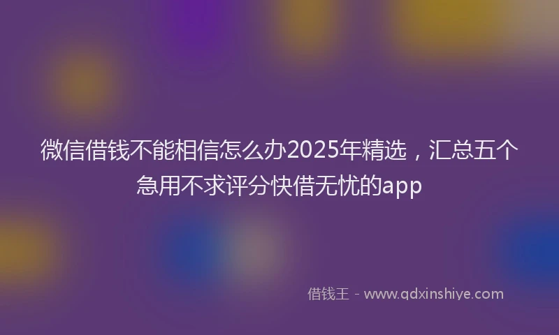 微信借钱不能相信怎么办2025年精选，汇总五个急用不求评分快借无忧的app