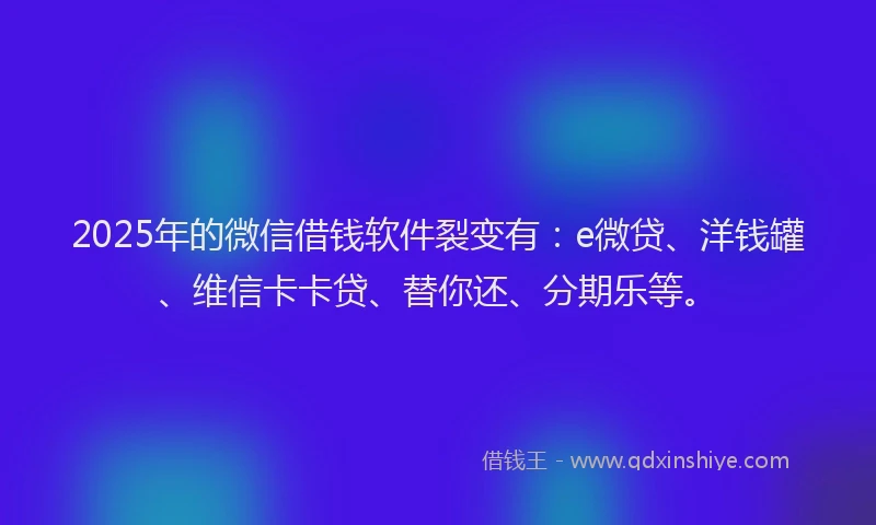 2025年的微信借钱软件裂变有：e微贷、洋钱罐、维信卡卡贷、替你还、分期乐等。
