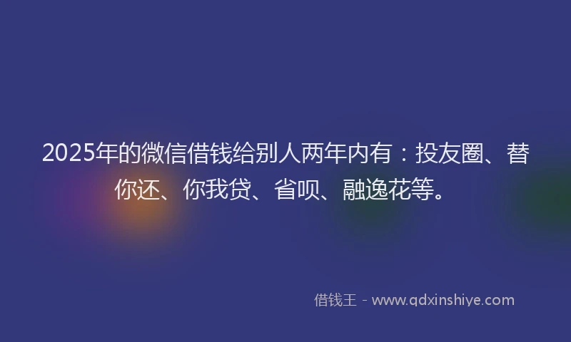 2025年的微信借钱给别人两年内有：投友圈、替你还、你我贷、省呗、融逸花等。