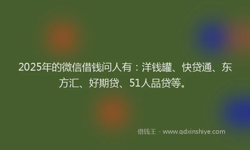 2025年的微信借钱问人有：洋钱罐、快贷通、东方汇、好期贷、51人品贷等。