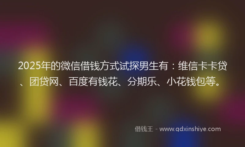 2025年的微信借钱方式试探男生有：维信卡卡贷、团贷网、百度有钱花、分期乐、小花钱包等。