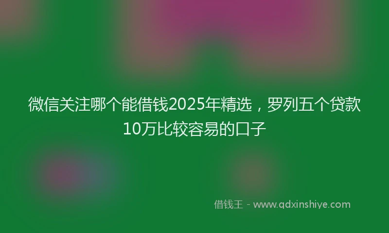 微信关注哪个能借钱2025年精选，罗列五个贷款10万比较容易的口子