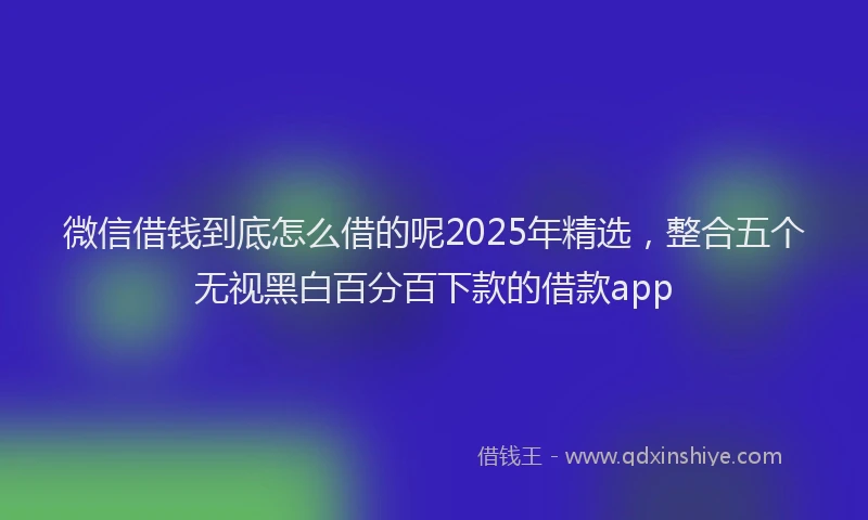 微信借钱到底怎么借的呢2025年精选，整合五个无视黑白百分百下款的借款app