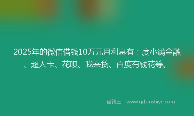 2025年的微信借钱10万元月利息有：度小满金融、超人卡、花呗、我来贷、百度有钱花等。