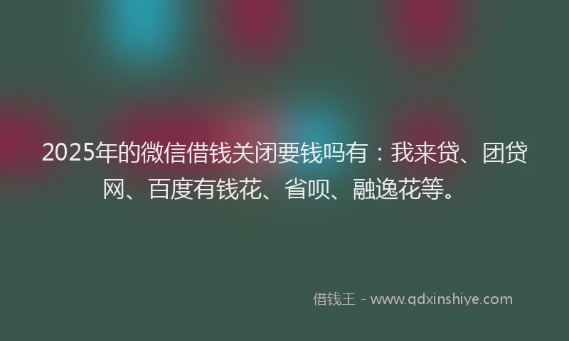 2025年的微信借钱关闭要钱吗有：我来贷、团贷网、百度有钱花、省呗、融逸花等。