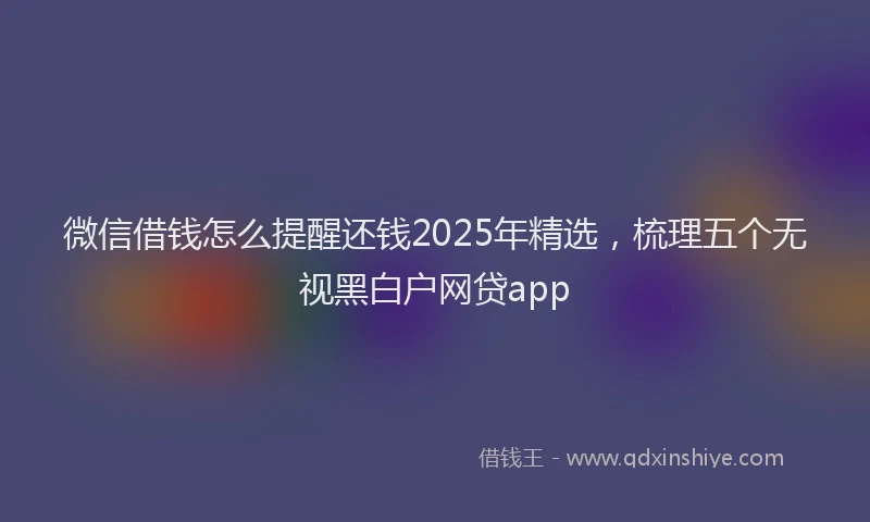 微信借钱怎么提醒还钱2025年精选，梳理五个无视黑白户网贷app