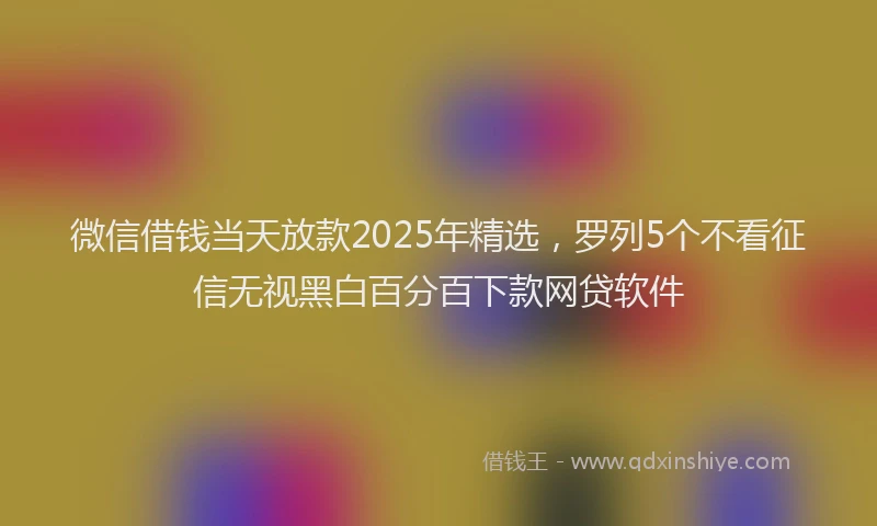 微信借钱当天放款2025年精选，罗列5个不看征信无视黑白百分百下款网贷软件