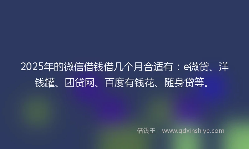 2025年的微信借钱借几个月合适有：e微贷、洋钱罐、团贷网、百度有钱花、随身贷等。
