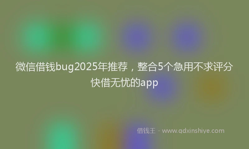 微信借钱bug2025年推荐，整合5个急用不求评分快借无忧的app