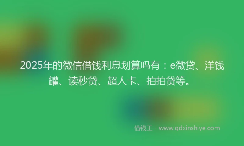2025年的微信借钱利息划算吗有：e微贷、洋钱罐、读秒贷、超人卡、拍拍贷等。