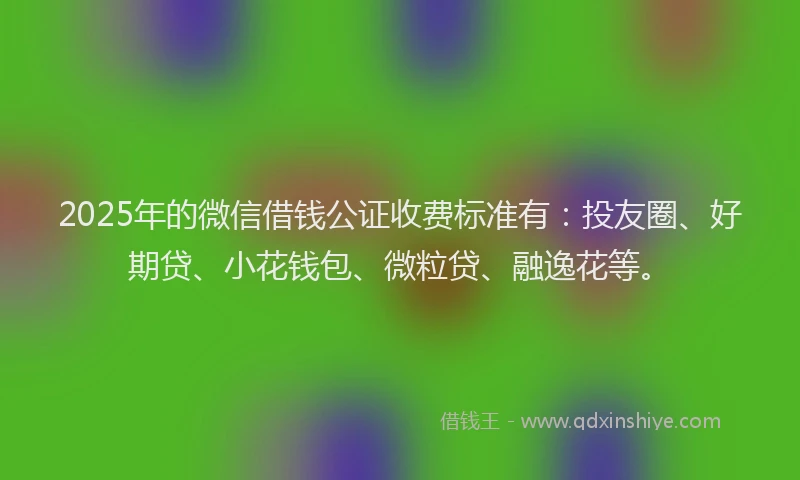 2025年的微信借钱公证收费标准有：投友圈、好期贷、小花钱包、微粒贷、融逸花等。