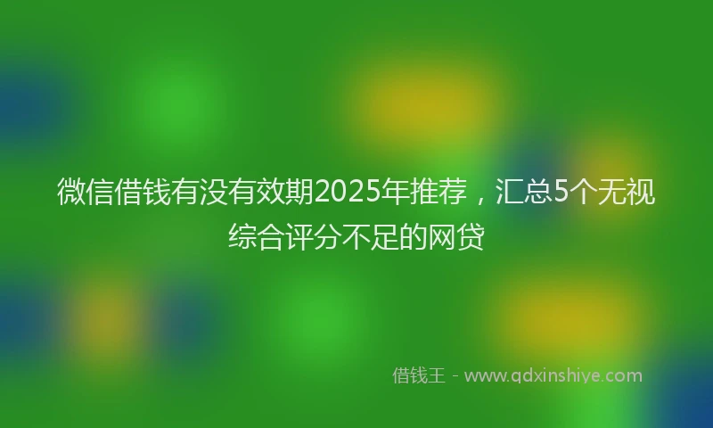 微信借钱有没有效期2025年推荐，汇总5个无视综合评分不足的网贷