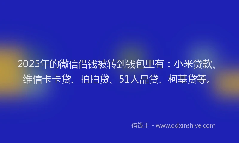 2025年的微信借钱被转到钱包里有：小米贷款、维信卡卡贷、拍拍贷、51人品贷、柯基贷等。