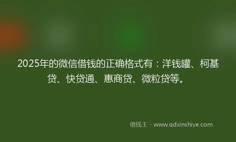 2025年的微信借钱的正确格式有：洋钱罐、柯基贷、快贷通、惠商贷、微粒贷等。