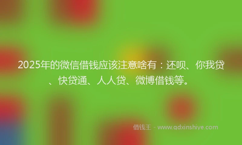 2025年的微信借钱应该注意啥有：还呗、你我贷、快贷通、人人贷、微博借钱等。