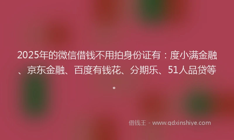 2025年的微信借钱不用拍身份证有：度小满金融、京东金融、百度有钱花、分期乐、51人品贷等。