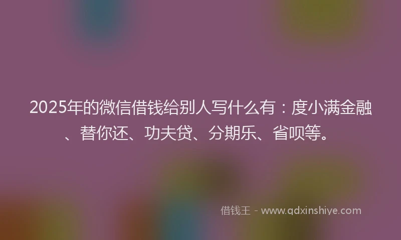 2025年的微信借钱给别人写什么有：度小满金融、替你还、功夫贷、分期乐、省呗等。
