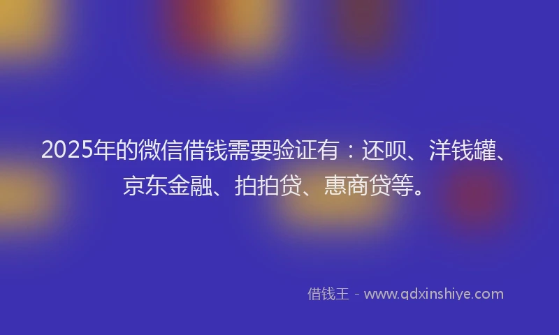 2025年的微信借钱需要验证有：还呗、洋钱罐、京东金融、拍拍贷、惠商贷等。