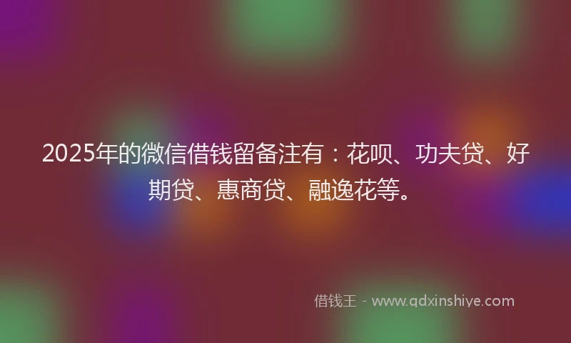 2025年的微信借钱留备注有：花呗、功夫贷、好期贷、惠商贷、融逸花等。