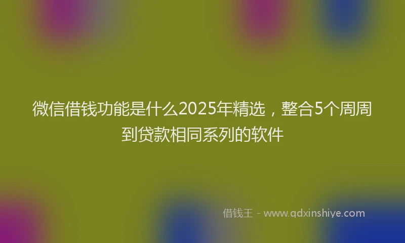 微信借钱功能是什么2025年精选，整合5个周周到贷款相同系列的软件