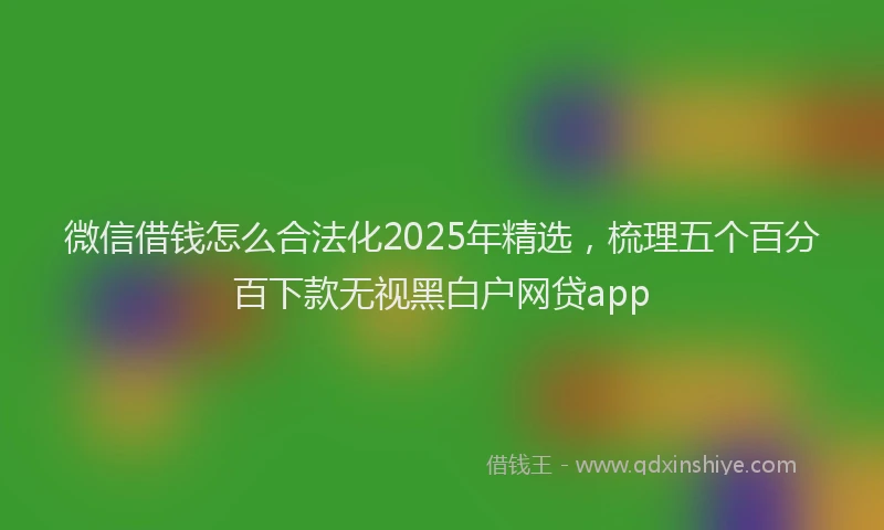 微信借钱怎么合法化2025年精选，梳理五个百分百下款无视黑白户网贷app
