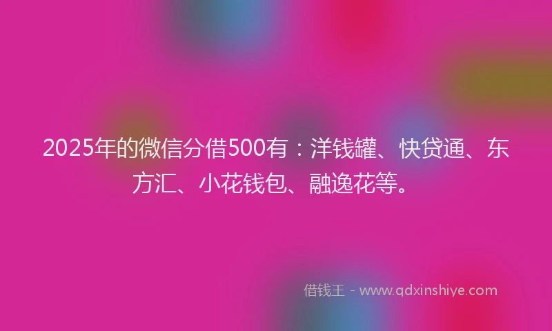 2025年的微信分借500有：洋钱罐、快贷通、东方汇、小花钱包、融逸花等。