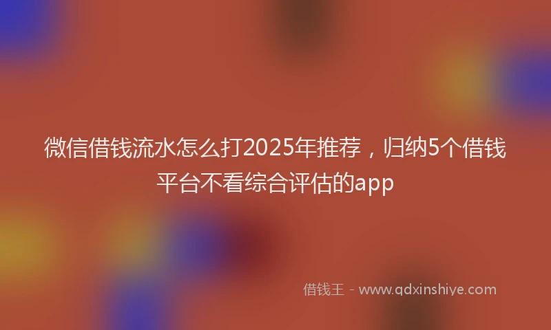 微信借钱流水怎么打2025年推荐，归纳5个借钱平台不看综合评估的app